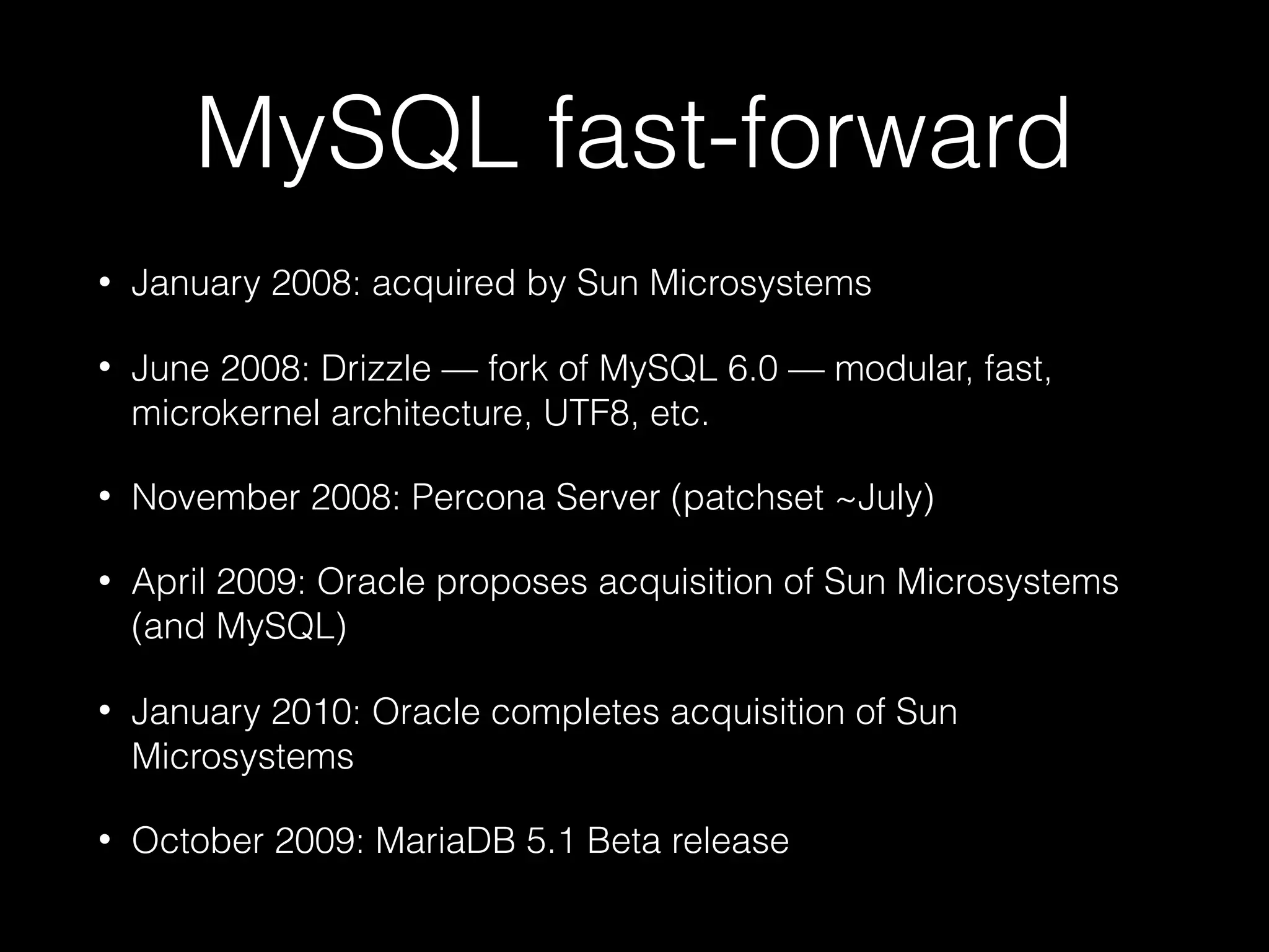 MySQL fast-forward
• January 2008: acquired by Sun Microsystems
• June 2008: Drizzle — fork of MySQL 6.0 — modular, fast,
microkernel architecture, UTF8, etc.
• November 2008: Percona Server (patchset ~July)
• April 2009: Oracle proposes acquisition of Sun Microsystems
(and MySQL)
• January 2010: Oracle completes acquisition of Sun
Microsystems
• October 2009: MariaDB 5.1 Beta release
 