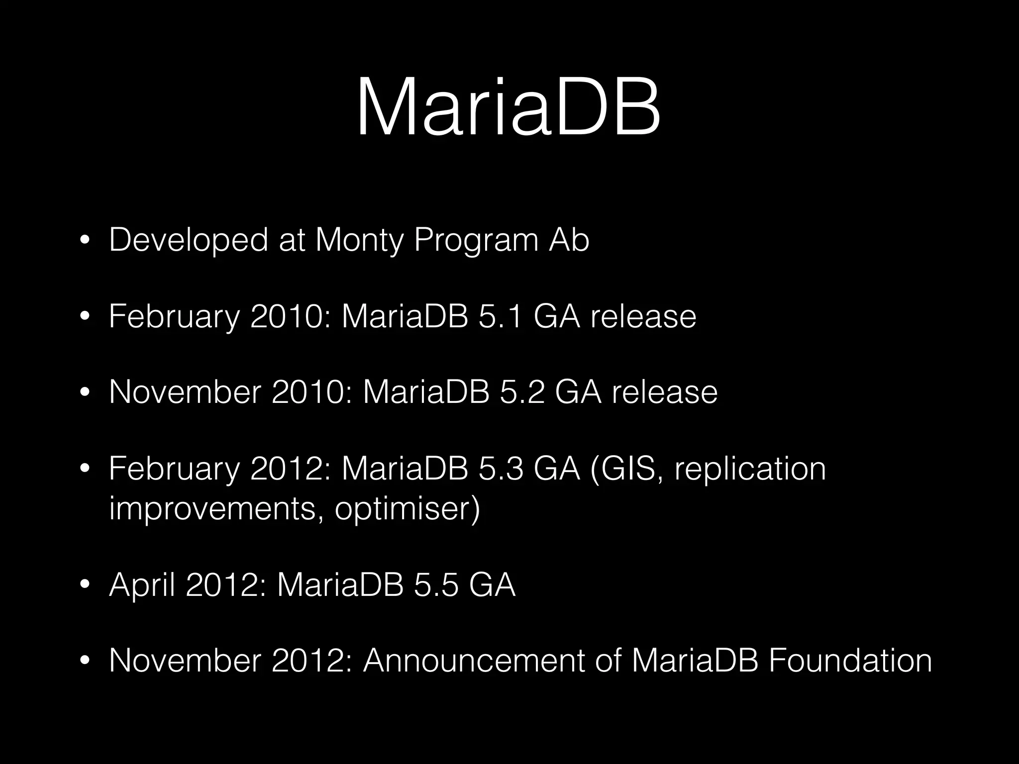 MariaDB
• Developed at Monty Program Ab
• February 2010: MariaDB 5.1 GA release
• November 2010: MariaDB 5.2 GA release
• February 2012: MariaDB 5.3 GA (GIS, replication
improvements, optimiser)
• April 2012: MariaDB 5.5 GA
• November 2012: Announcement of MariaDB Foundation
 