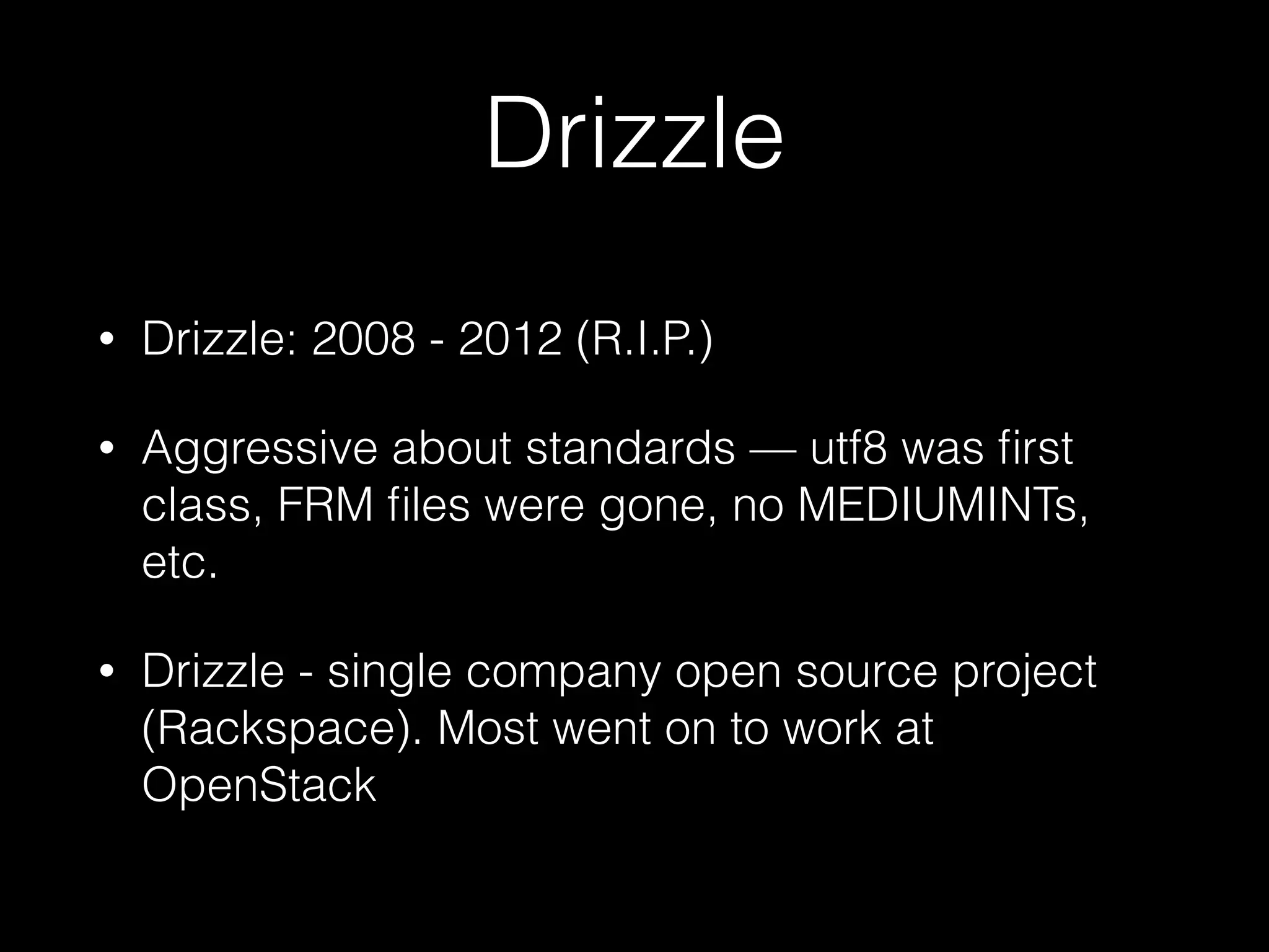 Drizzle
• Drizzle: 2008 - 2012 (R.I.P.)
• Aggressive about standards — utf8 was ﬁrst
class, FRM ﬁles were gone, no MEDIUMINTs,
etc.
• Drizzle - single company open source project
(Rackspace). Most went on to work at
OpenStack
 