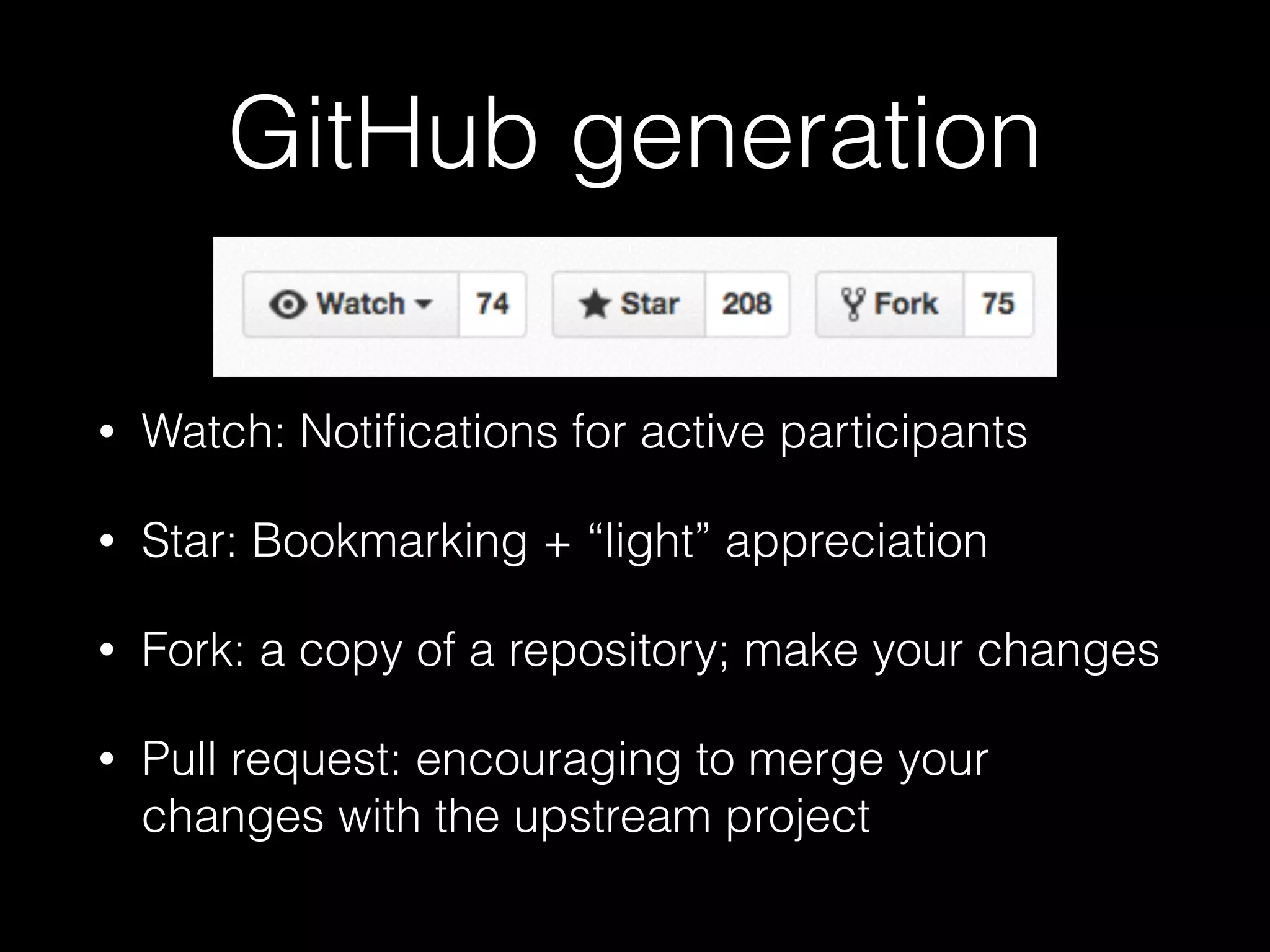 GitHub generation
• Watch: Notiﬁcations for active participants
• Star: Bookmarking + “light” appreciation
• Fork: a copy of a repository; make your changes
• Pull request: encouraging to merge your
changes with the upstream project
 