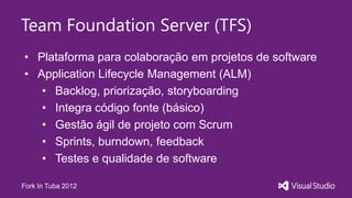 Team Foundation Server (TFS)
• Plataforma para colaboração em projetos de software
• Application Lifecycle Management (ALM)
   • Backlog, priorização, storyboarding
   • Integra código fonte (básico)
   • Gestão ágil de projeto com Scrum
   • Sprints, burndown, feedback
   • Testes e qualidade de software

Fork In Tuba 2012
 