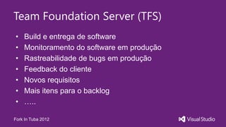 Team Foundation Server (TFS)
•   Build e entrega de software
•   Monitoramento do software em produção
•   Rastreabilidade de bugs em produção
•   Feedback do cliente
•   Novos requisitos
•   Mais itens para o backlog
•   …..

Fork In Tuba 2012
 