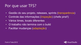 Por que usar TFS?
•   Gestão do seu projeto, releases, sprints (transparência)
•   Controle das informações (inspeção) (chefe pira!!)
•   Vários times, locais diferentes
•   O trabalho não termina com o build
•   Facilitar mudanças (adaptação)




Fork In Tuba 2012
 