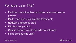 Por que usar TFS?
• Facilitar comunicação com todos os envolvidos no
  projeto
• Muito mais que uma simples ferramenta
• Reduzir o tempo de ciclo
• Eliminar desperdício
• Gestão de todo o ciclo de vida do software
• Fluxo contínuo de valor

Fork In Tuba 2012
 