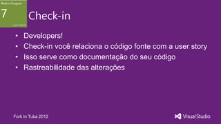 Check-in
•   Developers!
•   Check-in você relaciona o código fonte com a user story
•   Isso serve como documentação do seu código
•   Rastreabilidade das alterações




Fork In Tuba 2012
 