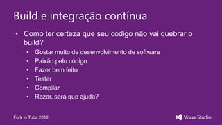 Build e integração contínua
• Como ter certeza que seu código não vai quebrar o
  build?
      •   Gostar muito de desenvolvimento de software
      •   Paixão pelo código
      •   Fazer bem feito
      •   Testar
      •   Compilar
      •   Rezar, será que ajuda?


Fork In Tuba 2012
 