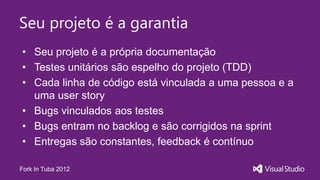 Seu projeto é a garantia
• Seu projeto é a própria documentação
• Testes unitários são espelho do projeto (TDD)
• Cada linha de código está vinculada a uma pessoa e a
  uma user story
• Bugs vinculados aos testes
• Bugs entram no backlog e são corrigidos na sprint
• Entregas são constantes, feedback é contínuo

Fork In Tuba 2012
 