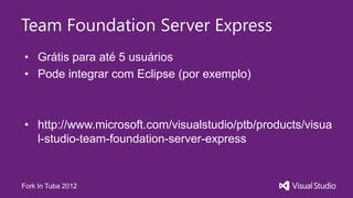 Team Foundation Server Express
• Grátis para até 5 usuários
• Pode integrar com Eclipse (por exemplo)



• http://www.microsoft.com/visualstudio/ptb/products/visua
  l-studio-team-foundation-server-express


Fork In Tuba 2012
 