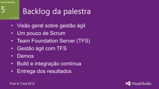 Backlog da palestra
•   Visão geral sobre gestão ágil
•   Um pouco de Scrum
•   Team Foundation Server (TFS)
•   Gestão ágil com TFS
•   Demos
•   Build e integração contínua
•   Entrega dos resultados

Fork In Tuba 2012
 