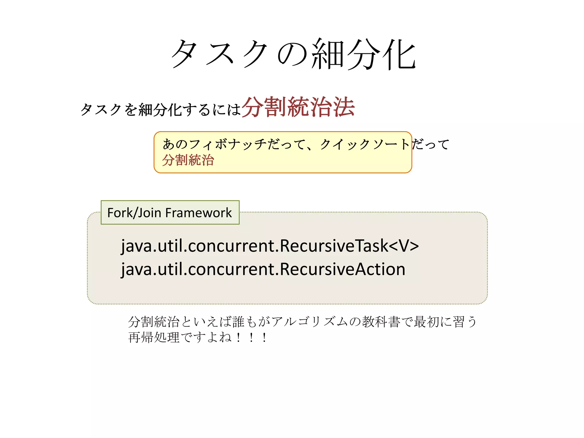 タスクの細分化
タスクを細分化するには分割統治法

         あのフィボナッチだって、クイックソートだって
         分割統治



 Fork/Join Framework

   java.util.concurrent.RecursiveTask<V>
   java.util.concurrent.RecursiveAction

    分割統治といえば誰もがアルゴリズムの教科書で最初に習う
    再帰処理ですよね！！！
 