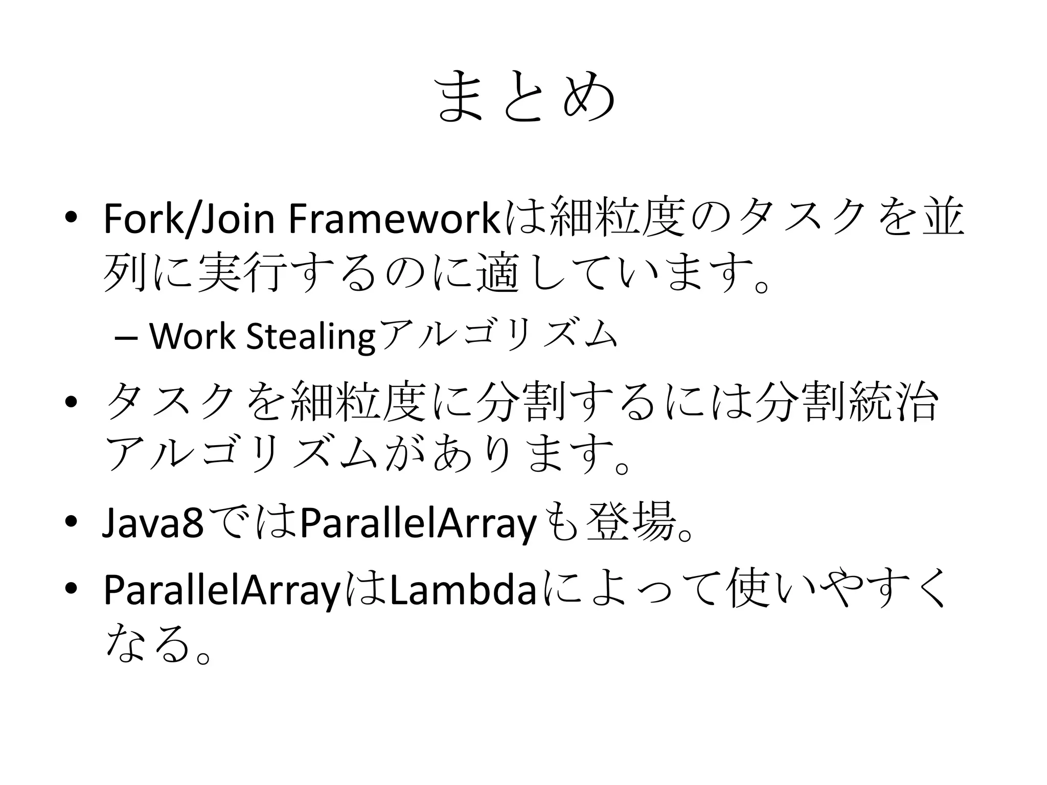まとめ
• Fork/Join Frameworkは細粒度のタスクを並
  列に実行するのに適しています。
 – Work Stealingアルゴリズム
• タスクを細粒度に分割するには分割統治
  アルゴリズムがあります。
• Java8ではParallelArrayも登場。
• ParallelArrayはLambdaによって使いやすく
  なる。
 