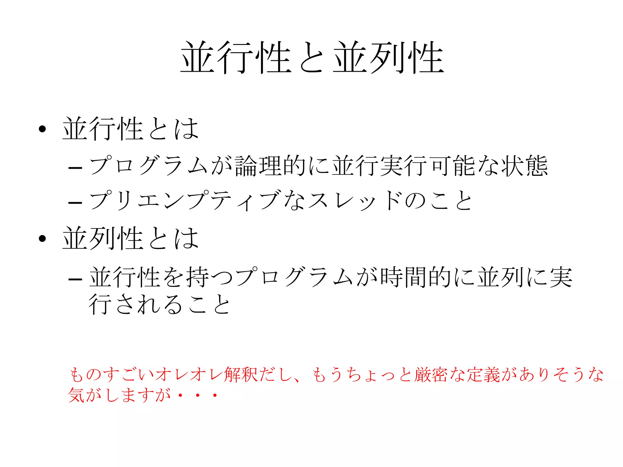 並行性と並列性
• 並行性とは
 – プログラムが論理的に並行実行可能な状態
 – プリエンプティブなスレッドのこと
• 並列性とは
 – 並行性を持つプログラムが時間的に並列に実
   行されること

 ものすごいオレオレ解釈だし、もうちょっと厳密な定義がありそうな
 気がしますが・・・
 