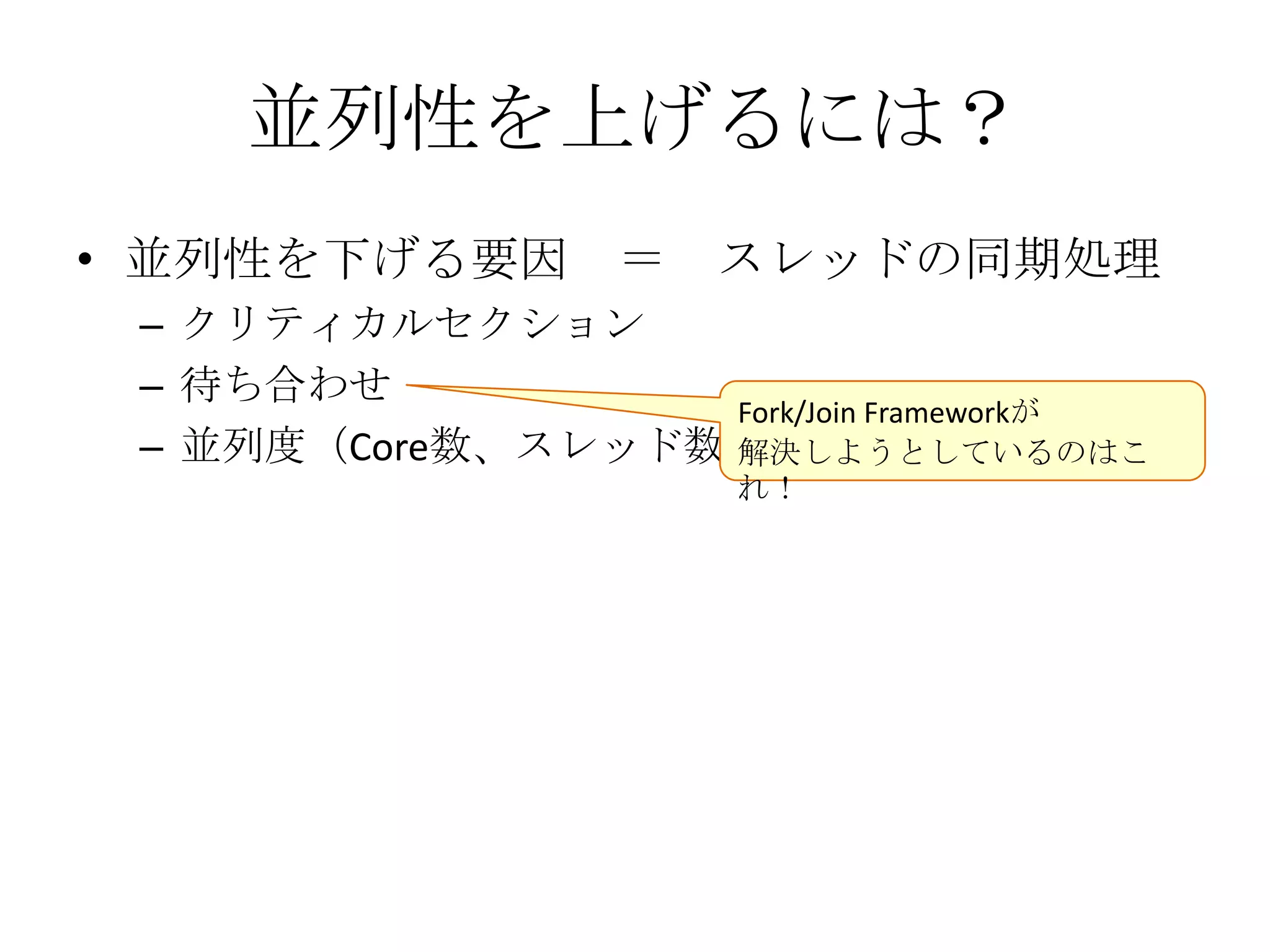 並列性を上げるには？
• 並列性を下げる要因 ＝         スレッドの同期処理
 – クリティカルセクション
 – 待ち合わせ
                  Fork/Join Frameworkが
 – 並列度（Core数、スレッド数）
                  解決しようとしているのはこ
                      れ！
 
