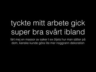 tyckte mitt arbete gick
super bra svårt ibland
lärt mej en massor av saker t ex öljets hur man sätter på
dom, kanske kunde göra lite mer noggrann dekoration
 