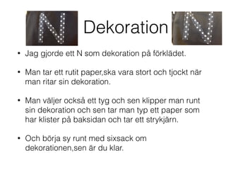 Dekoration
• Jag gjorde ett N som dekoration på förklädet.
• Man tar ett rutit paper,ska vara stort och tjockt när
man ritar sin dekoration.
• Man väljer också ett tyg och sen klipper man runt
sin dekoration och sen tar man typ ett paper som
har klister på baksidan och tar ett strykjärn.
• Och börja sy runt med sixsack om
dekorationen,sen är du klar.
 