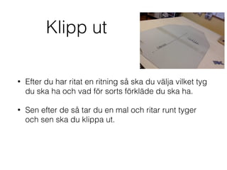 Klipp ut
• Efter du har ritat en ritning så ska du välja vilket tyg
du ska ha och vad för sorts förkläde du ska ha.
• Sen efter de så tar du en mal och ritar runt tyger
och sen ska du klippa ut.
 
