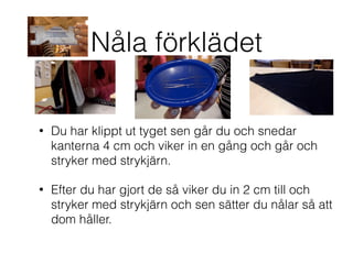 Nåla förklädet
• Du har klippt ut tyget sen går du och snedar
kanterna 4 cm och viker in en gång och går och
stryker med strykjärn.
• Efter du har gjort de så viker du in 2 cm till och
stryker med strykjärn och sen sätter du nålar så att
dom håller.
 