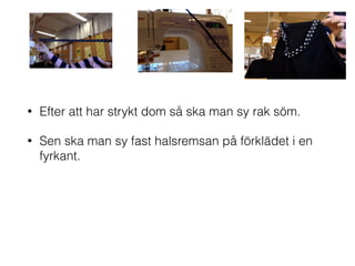 • Efter att har strykt dom så ska man sy rak söm.
• Sen ska man sy fast halsremsan på förklädet i en
fyrkant.
 