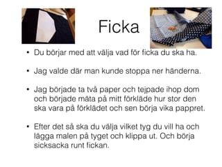 Ficka
• Du börjar med att välja vad för ﬁcka du ska ha.
• Jag valde där man kunde stoppa ner händerna.
• Jag började ta två paper och tejpade ihop dom
och började mäta på mitt förkläde hur stor den
ska vara på förklädet och sen börja vika pappret.
• Efter det så ska du välja vilket tyg du vill ha och
lägga malen på tyget och klippa ut. Och börja
sicksacka runt ﬁckan.
 