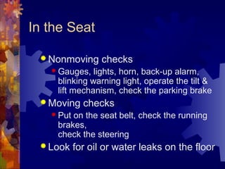 In the Seat
 Nonmoving checks
 Gauges, lights, horn, back-up alarm,
blinking warning light, operate the tilt &
lift mechanism, check the parking brake
 Moving checks
 Put on the seat belt, check the running
brakes,
check the steering
 Look for oil or water leaks on the floor
 