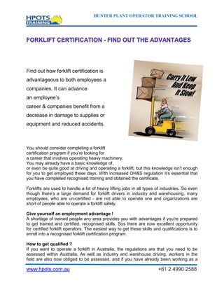 HUNTER PLANT OPERATOR TRAINING SCHOOL




Find out how forklift certification is
advantageous to both employees and
companies. It can advance
an employee’s
career & companies benefit from a
decrease in damage to supplies or
equipment and reduced accidents.



You should consider completing a forklift
certification program if you’re looking for
a career that involves operating heavy machinery.
You may already have a basic knowledge of,
or even be quite good at driving and operating a forklift, but this knowledge isn’t enough
for you to get employed these days. With increased OH&S regulation it’s essential that
you have completed recognised training and obtained the certificate.

Forklifts are used to handle a lot of heavy lifting jobs in all types of industries. So even
though there’s a large demand for forklift drivers in industry and warehousing, many
employees, who are un-certified - are not able to operate one and organizations are
short of people able to operate a forklift safely.

Give yourself an employment advantage !
A shortage of trained people any area provides you with advantages if you’re prepared
to get trained and certified, recognised skills. Sos there are now excellent opportunity
for certified forklift operators. The easiest way to get these skills and qualifications is to
enroll into a recognised forklift certification program.

How to get qualified ?
If you want to operate a forklift in Australia, the regulations are that you need to be
assessed within Australia. As well as industry and warehouse driving, workers in the
field are also now obliged to be assessed, and if you have already been working as a

www.hpots.com.au                                                        +61 2 4990 2588
 