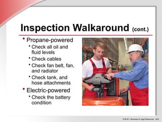© BLR®
—Business & Legal Resources 1202
Inspection Walkaround (cont.)
• Propane-powered
• Check all oil and
fluid levels
• Check cables
• Check fan belt, fan,
and radiator
• Check tank, and
hose attachments
• Electric-powered
• Check the battery
condition
 