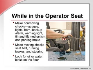 © BLR®
—Business & Legal Resources 1202
While in the Operator Seat
• Make nonmoving
checks—gauges,
lights, horn, backup
alarm, warning light,
tilt-and-lift mechanism,
and parking brake
• Make moving checks—
seat belt, running
brakes, and steering
• Look for oil or water
leaks on the floor
 