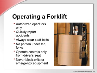 © BLR®
—Business & Legal Resources 1202
Operating a Forklift
• Authorized operators
only
• Quickly report
accidents
• Always wear seat belts
• No person under the
forks
• Operate controls only
from driver’s seat
• Never block exits or
emergency equipment
 