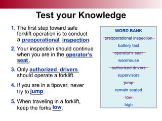 Test your Knowledge
1. The first step toward safe
forklift operation is to conduct
a _____________ _________.
2. Your inspection should continue
when you are in the _________
____.
3. Only __________ ______
should operate a forklift.
4. If you are in a tipover, never
try to ____.
5. When traveling in a forklift,
keep the forks ___.
WORD BANK
preoperational inspection
battery test
operator’s seat
warehouse
authorized drivers
supervisors
jump
remain seated
low
high
preoperational inspection
operator’s
seat
authorized drivers
jump
low
 