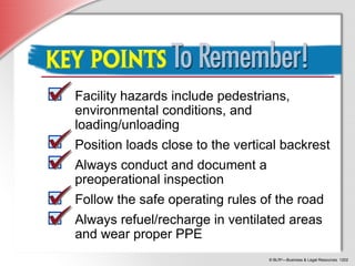 © BLR®
—Business & Legal Resources 1202
Key Points to Remember
Facility hazards include pedestrians,
environmental conditions, and
loading/unloading
Position loads close to the vertical backrest
Always conduct and document a
preoperational inspection
Follow the safe operating rules of the road
Always refuel/recharge in ventilated areas
and wear proper PPE
 