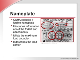 © BLR®
—Business & Legal Resources 1202
Nameplate
• OSHA requires a
legible nameplate
• It includes information
about the forklift and
attachments
• It lists the maximum
load capacity
• It describes the load
center
Image Credit: State of WA-WISHA Services
Image Credit: State of WA-WISHA Services
 
