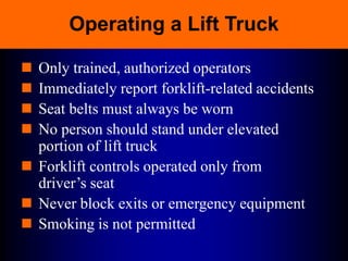 Operating a Lift Truck
 Only trained, authorized operators
 Immediately report forklift-related accidents
 Seat belts must always be worn
 No person should stand under elevated
portion of lift truck
 Forklift controls operated only from
driver’s seat
 Never block exits or emergency equipment
 Smoking is not permitted
 