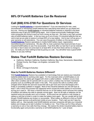 80% Of Forklift Batteries Can Be Restored

Call (888) 616-3708 For Questions Or Services
Looking for forklift batteries or industrial batteries? If you are searching for new, used,
reconditioned or refurbished forklift batteries then read along here before you go ahead and
buy one. Having your forklift batteries or industrial batteries restored or repaired is the least
expensive way to get your forklift going again. And in these economically challenged times
most companies are trying to save as much money as they can. We have a very high success
rate at forklift batteries repair. In fact as many as 8 out of every 10 industrial batteries that we
visit to test we are able to restore to at least 80% of a new battery. And to top it off we give a 1
year warranty on all restorations. You can save thousands of dollars on this service alone!
Forklift Batteries Restore specializes in mobile forklift battery repair, regeneration,
reconditioning and maintenance. We also offer to most customers free travel and test of your
industrial forklift battery to see if its recoverable. If we think after our test that it can be restored
and then in fact it does not come back to at least 80% of new then there will be no charge to
you. So really you have nothing to lose by giving us a call. You will either have a good forklift
battery or you pay nothing!


States That Forklift Batteries Restore Services
    ●   California (Northern California, Southern California, Bay Area, Sacramento, Bakersfield,
        Orange County, San Diego, Los Angeles, Lancaster CA)
    ●   Arizona
    ●   Michigan
    ●   Illinois (Chicago & Suburbs)

How Is Forklift Batteries Restore Different?
Well Forklift Batteries Restore has available to it technology that can restore your industrial
batteries plates back to working order again. For the most part when a forklift battery is not
working properly the plates get clogged with what is called sulfation. Sulfation occurs most
often when a battery sits for periods with no use or when a battery has not been maintained
properly such as overfilling with water in the cells. This causes the cells to overflow when
charged which dilutes the acid and cause that cell to get more and more discharged until it
finally is completely sulfated or clogged. Most of the industrial batteries we visit will have at
least 1 cell in which this process has happened which causes the entire battery to not function
as long as it used to. We have a machine that we run on the battery which removes this coating
of sulfation and allows the cells to operate normal again. Now not all cells or batteries can be
repaired some are actually worn out or broken. At this point we can perform a cell change or
replace a cell that is broke in order to make the battery work again. We can usually tell up front
though if forklift batteries are broken or recoverable. What makes us different is that our forklift
batteries repair service is all performed mobile at your location. That’s right we don’t take the
battery with us. Also typically most forklift batteries services companies will take your industrial
battery and charge you to test it whether it is fixable or not. Then if they can fix it they will give
a warranty on one or two cells that they change. We restore the whole industrial battery back to
functionality again and provide a warranty on all forklift batteries for 1 year at least.
 