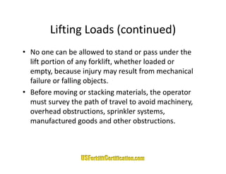 Lifting Loads (continued)
        Lifting Loads (continued)
• No one can be allowed to stand or pass under the
  No one can be allowed to stand or pass under the 
  lift portion of any forklift, whether loaded or 
  empty, because injury may result from mechanical 
  failure or falling objects.
• Before moving or stacking materials, the operator 
  must survey the path of travel to avoid machinery, 
  overhead obstructions, sprinkler systems, 
  manufactured goods and other obstructions.
  manufactured goods and other obstructions
 