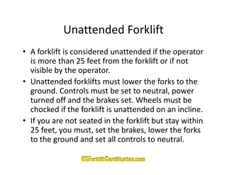 Unattended Forklift
            Unattended Forklift
• A forklift is considered unattended if the operator 
      o    t s co s de ed u atte ded t e ope ato
  is more than 25 feet from the forklift or if not 
  visible by the operator. 
• Unattended forklifts must lower the forks to the 
  ground. Controls must be set to neutral, power 
  turned off and the brakes set. Wheels must be 
  t     d ff d th b k            t Wh l         tb
  chocked if the forklift is unattended on an incline.
• If you are not seated in the forklift but stay within
  If you are not seated in the forklift but stay within 
  25 feet, you must, set the brakes, lower the forks 
  to the ground and set all controls to neutral.
         g
 