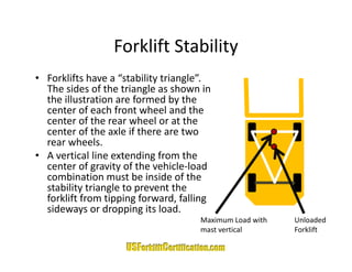 Forklift Stability
                  Forklift Stability
• Forklifts have a “stability triangle”. 
  The sides of the triangle as shown in 
  the illustration are formed by the 
  center of each front wheel and the 
  center of the rear wheel or at the 
      t     f th        h l       t th
  center of the axle if there are two 
  rear wheels. 
• A
  A vertical line extending from the 
        ti l li     t di f          th
  center of gravity of the vehicle‐load 
  combination must be inside of the 
  stability triangle to prevent the 
  stability triangle to prevent the
  forklift from tipping forward, falling 
  sideways or dropping its load.
                                      Maximum Load with
                                      Maximum Load with   Unloaded 
                                                          Unloaded
                                      mast vertical       Forklift
 