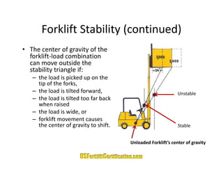 Forklift Stability (continued)
      Forklift Stability (continued)
• The center of gravity of the 
  forklift‐load combination 
  can move outside the 
  stability triangle if:
   – the load is picked up on the 
     tip of the forks,
   – the load is tilted forward,                               Unstable
   – th l d i tilt d t f b k
     the load is tilted too far back 
     when raised
   – the load is wide, or
   – forklift movement causes
     forklift movement causes 
     the center of gravity to shift.                           Stable


                                        Unloaded Forklift’s center of gravity
 