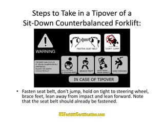 Steps to Take in a Tipover of a 
   Sit‐Down Counterbalanced Forklift:
   Sit Down Counterbalanced Forklift:




• Fasten seat belt, don't jump, hold on tight to steering wheel, 
  brace feet, lean away from impact and lean forward. Note 
  that the seat belt should already be fastened. 
  that the seat belt should already be fastened.
 