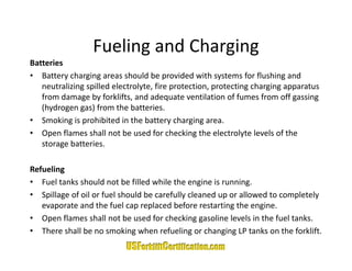 Fueling and Charging
                  Fueling and Charging
Batteries
• Battery charging areas should be provided with systems for flushing and 
   neutralizing spilled electrolyte, fire protection, protecting charging apparatus 
       t li i     ill d l t l t fi           t ti        t ti     h i           t
   from damage by forklifts, and adequate ventilation of fumes from off gassing 
   (hydrogen gas) from the batteries.
• S ki i
   Smoking is prohibited in the battery charging area.
                  hibit d i th b tt         h i
• Open flames shall not be used for checking the electrolyte levels of the 
   storage batteries.

Refueling
• Fuel tanks should not be filled while the engine is running.
• Spillage of oil or fuel should be carefully cleaned up or allowed to completely 
   evaporate and the fuel cap replaced before restarting the engine.
• Open flames shall not be used for checking gasoline levels in the fuel tanks.
   Open flames shall not be used for checking gasoline levels in the fuel tanks.
• There shall be no smoking when refueling or changing LP tanks on the forklift.
 