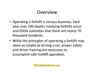 Overview
• Operating a forklift is serious business Each
  Operating a forklift is serious business. Each 
  year over 100 deaths involving forklifts occur 
  and OSHA estimates that there are nearly 70 
  and OSHA estimates that there are nearly 70
  thousand accidents.
• While the principles of operating a forklift may
  While the principles of operating a forklift may 
  seem as simple as driving a car, proper safety 
  and driver training are necessary to 
  and driver training are necessary to
  accomplish safe forklift operation.
 