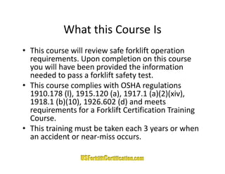 What this Course Is
            What this Course Is
• This course will review safe forklift operation 
                                         p
  requirements. Upon completion on this course 
  you will have been provided the information 
  needed to pass a forklift safety test.
  needed to pass a forklift safety test
• This course complies with OSHA regulations 
  1910.178 (l), 1915.120 (a), 1917.1 (a)(2)(xiv), 
  1918.1 (b)(10), 1926.602 (d) and meets 
  requirements for a Forklift Certification Training 
  Course.
  Course
• This training must be taken each 3 years or when 
  an accident or near‐miss occurs.
 