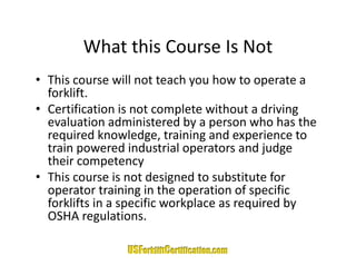 What this Course Is Not
        What this Course Is Not
• This course will not teach you how to operate a 
                              y             p
  forklift. 
• Certification is not complete without a driving 
  evaluation administered by a person who has the 
  evaluation administered by a person who has the
  required knowledge, training and experience to 
  train powered industrial operators and judge 
  their competency
• This course is not designed to substitute for 
  operator training in the operation of specific 
  operator training in the operation of specific
  forklifts in a specific workplace as required by 
  OSHA regulations.
 