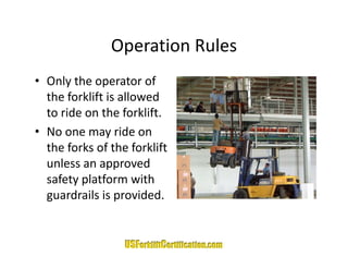 Operation Rules
               Operation Rules
• Only the operator of
  Only the operator of 
  the forklift is allowed 
  to ride on the forklift.
• No one may ride on 
  the forks of the forklift
  the forks of the forklift
  unless an approved 
  safety platform with 
        yp
  guardrails is provided.
 