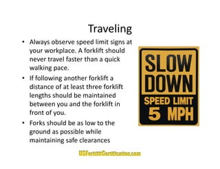 Traveling
• Always observe speed limit signs at 
  your workplace. A forklift should 
  your workplace. A forklift should
  never travel faster than a quick 
  walking pace.
• If following another forklift a 
  distance of at least three forklift 
  lengths should be maintained 
  lengths should be maintained
  between you and the forklift in 
  front of you.
• Forks should be as low to the 
  ground as possible while 
  maintaining safe clearances
                  f l
 