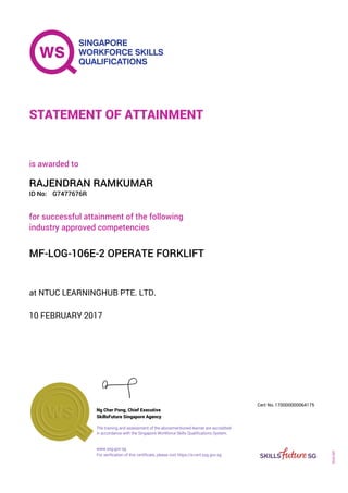 at NTUC LEARNINGHUB PTE. LTD.
is awarded to
10 FEBRUARY 2017
for successful attainment of the following
industry approved competencies
MF-LOG-106E-2 OPERATE FORKLIFT
RAJENDRAN RAMKUMAR
G7477676RID No:
STATEMENT OF ATTAINMENT
SkillsFuture Singapore Agency
170000000064175
www.ssg.gov.sg
The training and assessment of the abovementioned learner are accredited
in accordance with the Singapore Workforce Skills Qualifications System.
Ng Cher Pong, Chief Executive
Cert No.
SOA-001
For verification of this certificate, please visit https://e-cert.ssg.gov.sg