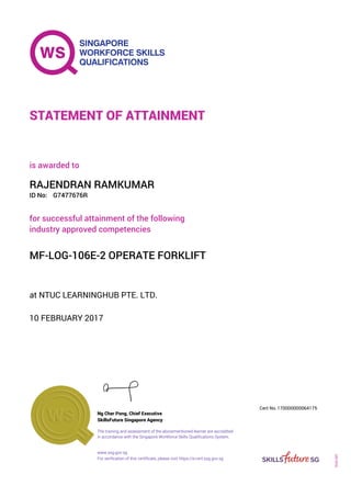 at NTUC LEARNINGHUB PTE. LTD.
is awarded to
10 FEBRUARY 2017
for successful attainment of the following
industry approved competencies
MF-LOG-106E-2 OPERATE FORKLIFT
RAJENDRAN RAMKUMAR
G7477676RID No:
STATEMENT OF ATTAINMENT
SkillsFuture Singapore Agency
170000000064175
www.ssg.gov.sg
The training and assessment of the abovementioned learner are accredited
in accordance with the Singapore Workforce Skills Qualifications System.
Ng Cher Pong, Chief Executive
Cert No.
SOA-001
For verification of this certificate, please visit https://e-cert.ssg.gov.sg
 