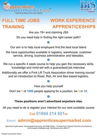 Are you 19+ and claiming JSA 
Do you need help in finding the right career path? 
Our aim is to help local employers find the best local talent. 
We have opportunities available in logistics, warehouse, customer service, driving, business administration and telesales. 
We run a specific 4 week course to help you gain the necessary skills, knowledge and mind-set with a guaranteed job interview. 
Additionally we offer a Fork Lift Truck Association driver training course* and an introduction to Road, Rail, Air and Sea based logistics. 
How you help yourself 
Don’t be 1 of 1000 people applying for a position, be 1 in 10. 
These positions aren’t advertised anywhere else. 
All you need to do is register your interest for our next available course 
Apprentice Supermarket, Hemmingwell Community and Skills Centre, 119 Nest Farm Crescent (Gannet Lane Entrance), Hemmingwell, Wellingborough, Northamptonshire NN8 4TH 
*Subject to personal criteria. 
