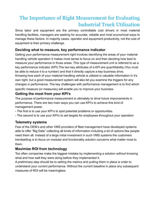 The Importance of Right Measurement for Evaluating
Industrial Truck Utilization
Since labor and equipment are the primary controllable cost drivers in most material
handling facilities, managers are seeking for accurate, reliable and most economical ways to
manage these factors. In majority cases, operator and equipment productivity, not the cost of
equipment is their primary challenge.
Deciding what to measure, key performance indicator
Getting your performance measurement right involves identifying the areas of your material
handling vehicle operation it makes most sense to focus on and then deciding how best to
measure your performance in those areas. This type of measurement unit is referred to as a
key performance indicator (KPI) The two key attributes of a KPI are quantifiability (You must
be able to reduce it to a number) and that it directly capture a key business drive.
Knowing how each of your material handling vehicle is utilized is valuable information in it’s
own right, but a good measurement system will also let you examine the triggers for any
changes in performance. The key challenges with performance management is to find which
specific measure (or measures) will enable you to improve your business.
Getting the most from your KPI’s
The purpose of performance measurement is ultimately to drive future improvements in
performance. There are two main ways you can use KPI’s to achieve this kind of
management power.
- The first is to use your KPI’s to spot potential problems or opportunities.
- The second is to use your KPI’s to set targets for employees throughout your operation
Telemetry systems
Few of the OEM’s and other VMS providers of fleet management have developed systems
able to offer “Big Data” collecting all kinds of information including a lot of options few people
need them all. Instead of a large initial investment in such VMS systems the customers
trendsetting is to focus on modular and functionality solution concerns what matter most to
them.
Maximize ROI from technology
Too often companies make the biggest mistake by implementing a solution without knowing
what and how well they were doing before they implemented it.
A preliminary step should be to setting the metrics and putting them in place is order to
understand your current performance. Without the current baseline in place any subsequent
measures of ROI will be meaningless.
 