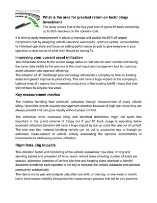 What is the area for greatest return on technology
investment
The study shows that of the five year cost of typical lift truck ownership,
up to 80% devolves on the operator cost.
It is time to apply measurement in place to manage and control the 80% of largest
component cost by assigning vehicle utilization awareness, optimum uptime, accountability
to individual operators and focus on setting performance targets to give everyone in your
operation a clear sense of what they should be aiming for.
Improving your current asset utilization
The immediate access to the vehicle usage status in real time for each vehicle and having
the same data visible to the operator is the most important management tool to maximize
asset utilization and operator efficiency.
The adaption of UT SkidWeigh plus technology will enable a company to take an existing
asset and greatly improve its productivity. This can have a huge impact on the company’s
balance sheet if it means that increased productivity of the existing forklift means that they
will not have to acquire new asset.
Key measurement metrics
The material handling fleet optimized utilization through measurement of every vehicle
idling / downtime events requires management attention because of high cost since they are
always present and can grow rapidly without proper control.
The individual driver excessive idling and identified downtimes might not seem that
important in the grand scheme of things but if your lift truck usage is operating below
expected utilization standard will have a huge impact by run up costs that are out of control.
The only way that material handling vehicle can be put to productive use is through an
automatic measurement of vehicle activity associating the operator accountability is
fundamental to addressing vehicle utilization.
Right Data, Big Impacts
The utilization factor and monitoring of the vehicle operational *raw data, driving and
standing loaded and unloaded, lift time, reach, retract times including number of loads per
session, automatic detection of vehicle idle time and keeping close attention to identify
downtime events for each operator is the key to increase the vehicle utilization and operator
productivity substantially.
The idea is not to wait and analyze data after one shift, or one day, or one week or month,
but to have instant visibility throughout the measurement process that will let you examine
 