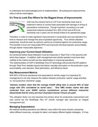 is understood and acknowledged prior to implementation. All subsequent measurements
without will be meaningless.
It’s Time to Look Else Where for the Biggest Areas of Improvements
Until now the industry trend on Lift Truck ownership costs was to
implement metrics to control costs associated with damage or timing of
preventative maintenance. Though important, according to an well
researched material consultant firm, 80% of the cost of lift truck
ownership over 5 years can be directly linked to its operational usage.
Therefore, in order to make significant improvements in productivity and cost reduction It is
time to measure and manage this area of greatest opportunity. True vehicle utilization
awareness, should be seen as optimum uptime as compared against non productive usage.
The benefits of such are measurable KPI’s and improved individual operator accountability
through clearer measurable objectives.
Improving your Current Asset Utilization
As mentioned before Asset Utilization must be measured in ‘Real Time’ in the seconds with
which they happen. In addition, both management and vehicle operator must have clear
visibility to the metrics as both are key stakeholders in improving operations.
The implementation of IVDT’s SkidWeigh Plus UT technology will provide that KPI platform
through ‘Real Time’ detailed reports that deliver valuable information on the production cycle,
accountability, cost reduction, fleet optimization, and efficiency factor.
Key Measurement Metrics
With 80% of lift truck operational cost associated to vehicle usage it is imperative for
management to not only measure the relation between productive ‘uptime’ usage activities
vs. non-productive ‘downtime’ usage.
‘Industry insiders claim that the average forklift idling time is around 45% of total
usage with 25% considered as world class.’ ‘One VMS vendor claims that data
collected from over 50000 vehicle installations across different industries
demonstrate that for every one hour of product moved, 8 hours are paid’.
This utilization factor not only becomes the primary driver for productivity improvement and
cost control but the SkidWeigh Plus UT vehicle manager also becomes an integral
management tool.
Managing Expectations
All material handling operations are different, even within the same industry companies
utilize different resources, compete for talent, and deploy different logistic strategies. If it has
 
